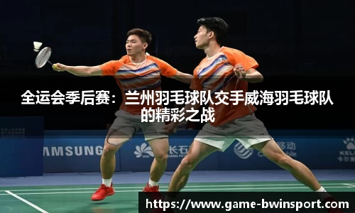全运会季后赛：兰州羽毛球队交手威海羽毛球队的精彩之战